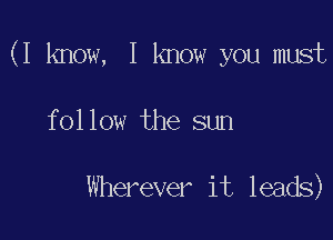 (I know, I know you must

follow the sun

Wherever it leads)
