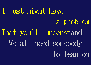 I just might have

a problem
That you,11 understand

We all need somebody
to lean on