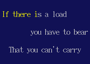 If there is a load

you have to bear

That you can,t carry