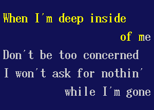 When I'm deep inside
of me
Don't be too concerned
I won't ask for nothin'
while I'm gone