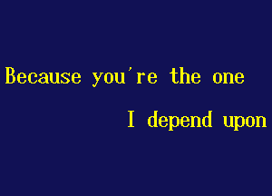 Because you're the one

I depend upon