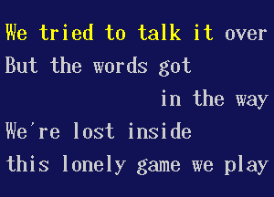 We tried to talk it over
But the words got

in the way
We're lost inside

this lonely game we play