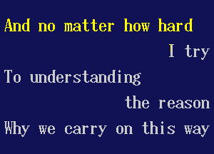 And no matter how hard

I try
To understanding

the reason

Why we carry on this way