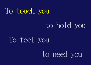 To touch you
to hold you

To feel you

to need you