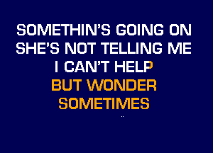 SOMETHIN'S GOING ON
SHE'S NOT TELLING ME
I CAN'T HELP
BUT WONDER
SOMETIMES