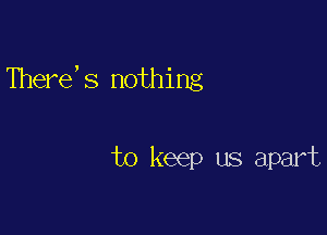 There,s nothing

to keep us apart