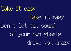 Take it easy
take it easy
Don,t let the sound

of your own wheels
drive you crazy