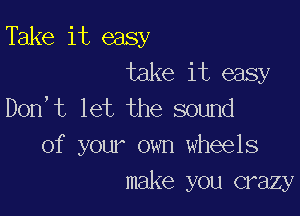 Take it easy
take it easy
Don,t let the sound

of your own wheels
make you crazy