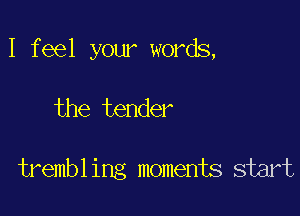 I feel your words,

the tender

trembl ing moments start
