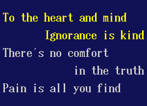 T0 the heart and mind
Ignorance is kind
There's no comfort

in the truth
Pain is all you find