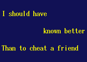I should have

known better

Than to cheat a friend