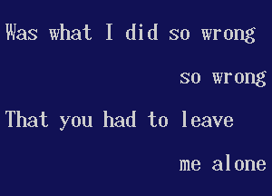 Was what I did so wrong

so wrong
That you had to leave

me alone