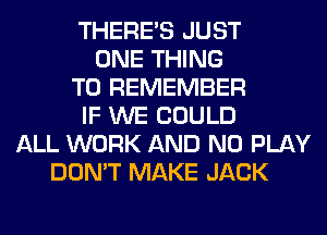 THERE'S JUST
ONE THING
TO REMEMBER
IF WE COULD
ALL WORK AND NO PLAY
DON'T MAKE JACK
