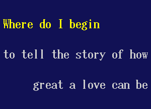 Where do I begin

to tell the story of how

great a love can be