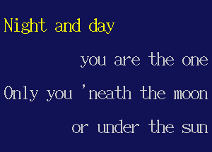 Night and day

you are the one

Only you 'neath the moon

or under the sun