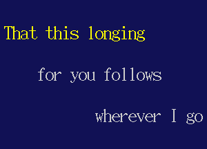 That this longing

for you follows

wherever I go