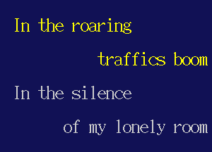 In the roaring

traffics boom

In the Silence

of my lonely room