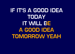 IF IT'S A GOOD IDEA
TODAY
IT WILL BE

A GOOD IDEA
TOMORROW YEAH