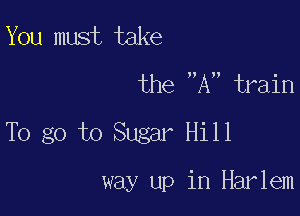 You must take

the A train

To go to Sugar Hill

way up in Harlem