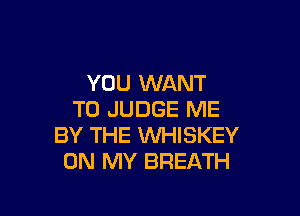 YOU WANT

TO JUDGE ME
BY THE INHISKEY
ON MY BREATH