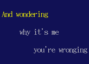 And wondering

why it's me

you're wronging