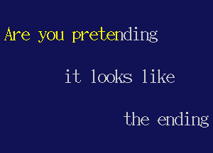 Are you pretending

it looks like

the ending