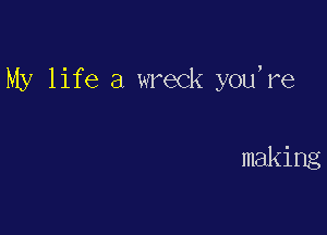 My life a wreck you're

making