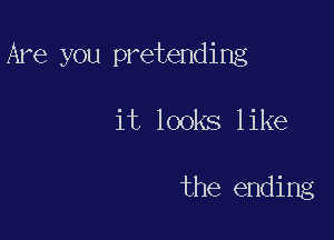 Are you pretending

it looks like

the ending