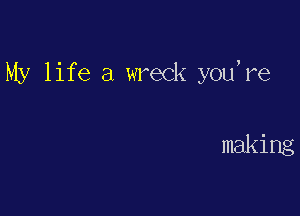My life a wreck you're

making