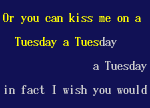 Or you can kiss me on a
Tuesday a Tuesday

a Tuesday

in fact I wish you would