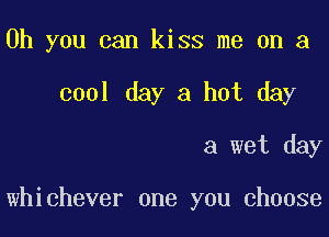 Oh you can kiss me on a
cool day a hot day

a wet day

whichever one you choose