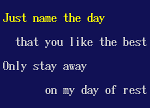 Just name the day
that you like the best

Only stay away

on my day of rest