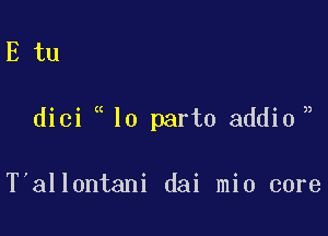 E tu

)

dici lo part0 addio,

T'allontani dai mio core