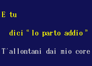 E tu

)

dici lo part0 addio,

T'allontani dai mio core