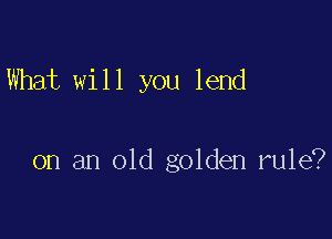 What will you lend

on an old golden rule?