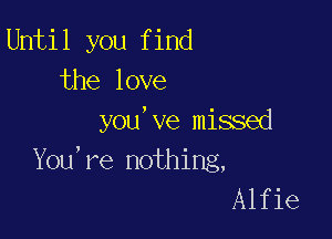 Until you find
the love

you've missed
You're nothing,
Alfie