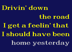 Drivin, down
the road
I get a f eelin, that
I should have been
home yesterday