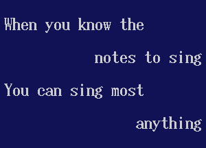 When you know the

notes to sing

You can sing most

anything