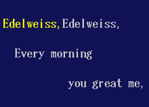 Edelweiss,Edelweiss,

Every morning

you great me,
