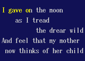 I gave on the moon
as I tread
the drear wild
And feel that my mother
now thinks of her child