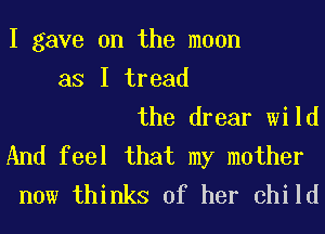 I gave on the moon
as I tread
the drear wild
And feel that my mother
now thinks of her child