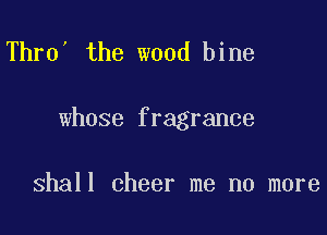 Thro' the wood bine

whose fragrance

shall cheer me no more
