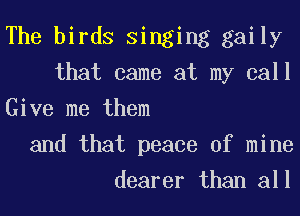 The birds Singing gaily
that came at my call

Give me them
and that peace of mine
dearer than all