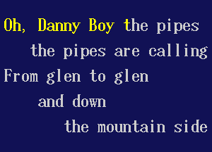 0h, Danny Boy the pipes
the pipes are calling
From glen t0 glen
and down
the mountain Side
