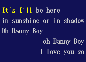 It's I'll be here
in sunshine or in shadow

0h Danny Boy

0h Danny Boy
I love you so