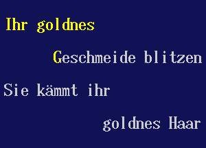 Ihr goldnes
Geschmeide blitzen

Sie kammt ihr

goldnes Haar