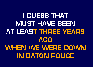 I GUESS THAT
MUST HAVE BEEN
AT LEAST THREE YEARS
AGO
WHEN WE WERE DOWN
IN BATON ROUGE