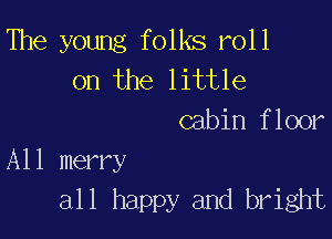 The young folks roll
on the little
cabin floor

A11 merry
all happy and bright
