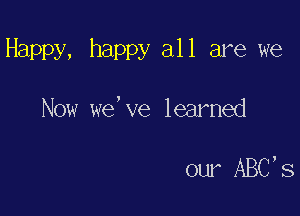 Happy, happy all are we

Now we,ve learned

our ABC S
