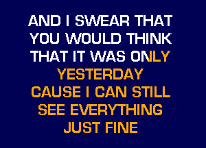 AND I SWEAR THAT
YOU WOULD THINK
THAT IT WAS ONLY
YESTERDAY
CAUSE I CAN STILL
SEE EVERYTHING
JUST FINE